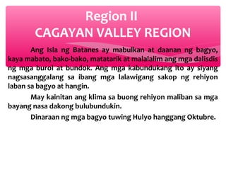 Region II
CAGAYAN VALLEY REGION
Ang Isla ng Batanes ay mabulkan at daanan ng bagyo,
kaya mabato, bako-bako, matatarik at malalalim ang mga dalisdis
ng mga burol at bundok. Ang mga kabundukang ito ay siyang
nagsasanggalang sa ibang mga lalawigang sakop ng rehiyon
laban sa bagyo at hangin.
May kainitan ang klima sa buong rehiyon maliban sa mga
bayang nasa dakong bulubundukin.
Dinaraan ng mga bagyo tuwing Hulyo hanggang Oktubre.

 