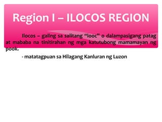 Region I – ILOCOS REGION
Ilocos – galing sa salitang “looc” o dalampasigang patag
at mababa na tinitirahan ng mga katutubong mamamayan ng
pook.
- matatagpuan sa Hilagang Kanluran ng Luzon

 