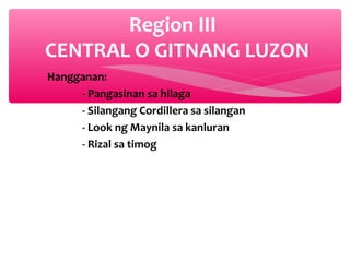 Region III
CENTRAL O GITNANG LUZON
Hangganan:
- Pangasinan sa hilaga
- Silangang Cordillera sa silangan
- Look ng Maynila sa kanluran
- Rizal sa timog

 