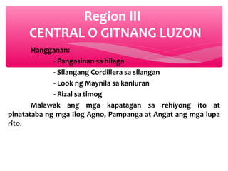 Region III
CENTRAL O GITNANG LUZON
Hangganan:
- Pangasinan sa hilaga
- Silangang Cordillera sa silangan
- Look ng Maynila sa kanluran
- Rizal sa timog
Malawak ang mga kapatagan sa rehiyong ito at
pinatataba ng mga Ilog Agno, Pampanga at Angat ang mga lupa
rito.

 