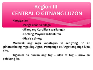 Region III
CENTRAL O GITNANG LUZON
Hangganan:
- Pangasinan sa hilaga
- Silangang Cordillera sa silangan
- Look ng Maynila sa kanluran
- Rizal sa timog
Malawak ang mga kapatagan sa rehiyong ito at
pinatataba ng mga Ilog Agno, Pampanga at Angat ang mga lupa
rito.
Tig-anim na buwan ang tag – ulan at tag – araw sa
rehiyong ito.

 