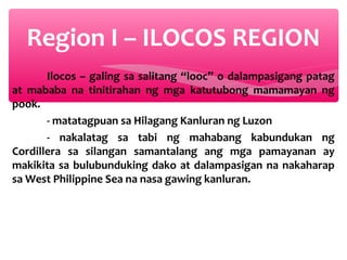 Region I – ILOCOS REGION
Ilocos – galing sa salitang “looc” o dalampasigang patag
at mababa na tinitirahan ng mga katutubong mamamayan ng
pook.
- matatagpuan sa Hilagang Kanluran ng Luzon
- nakalatag sa tabi ng mahabang kabundukan ng
Cordillera sa silangan samantalang ang mga pamayanan ay
makikita sa bulubunduking dako at dalampasigan na nakaharap
sa West Philippine Sea na nasa gawing kanluran.

 