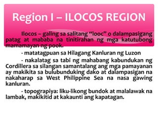Region I – ILOCOS REGION
Ilocos – galing sa salitang “looc” o dalampasigang
patag at mababa na tinitirahan ng mga katutubong
mamamayan ng pook.
- matatagpuan sa Hilagang Kanluran ng Luzon
- nakalatag sa tabi ng mahabang kabundukan ng
Cordillera sa silangan samantalang ang mga pamayanan
ay makikita sa bulubunduking dako at dalampasigan na
nakaharap sa West Philippine Sea na nasa gawing
kanluran.
- topograpiya: liku-likong bundok at malalawak na
lambak, makikitid at kakaunti ang kapatagan.

 