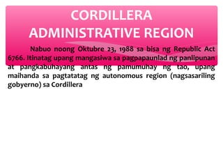 CORDILLERA
ADMINISTRATIVE REGION
Nabuo noong Oktubre 23, 1988 sa bisa ng Republic Act
6766. Itinatag upang mangasiwa sa pagpapaunlad ng panlipunan
at pangkabuhayang antas ng pamumuhay ng tao, upang
maihanda sa pagtatatag ng autonomous region (nagsasariling
gobyerno) sa Cordillera

 