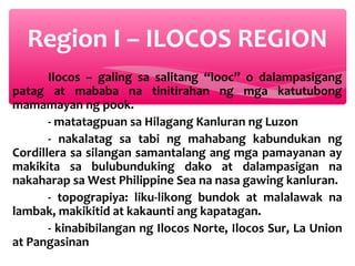 Region I – ILOCOS REGION
Ilocos – galing sa salitang “looc” o dalampasigang
patag at mababa na tinitirahan ng mga katutubong
mamamayan ng pook.
- matatagpuan sa Hilagang Kanluran ng Luzon
- nakalatag sa tabi ng mahabang kabundukan ng
Cordillera sa silangan samantalang ang mga pamayanan ay
makikita sa bulubunduking dako at dalampasigan na
nakaharap sa West Philippine Sea na nasa gawing kanluran.
- topograpiya: liku-likong bundok at malalawak na
lambak, makikitid at kakaunti ang kapatagan.
- kinabibilangan ng Ilocos Norte, Ilocos Sur, La Union
at Pangasinan

 