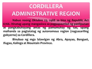 CORDILLERA
ADMINISTRATIVE REGION
Nabuo noong Oktubre 23, 2988 sa bisa ng Republic Act
6766. Itinatag upang mangasiwa sa pagpapaunlad ng panlipunan
at pangkabuhayang antas ng pamumuhay ng tao, upang
maihanda sa pagtatatag ng autonomous region (nagsasariling
gobyerno) sa Cordillera.
Binubuo ng mga lalawigan ng Abra, Apayao, Benguet,
Ifugao, Kalinga at Mountain Province.

 