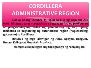 CORDILLERA
ADMINISTRATIVE REGION
Nabuo noong Oktubre 23, 2988 sa bisa ng Republic Act
6766. Itinatag upang mangasiwa sa pagpapaunlad ng panlipunan
at pangkabuhayang antas ng pamumuhay ng tao, upang
maihanda sa pagtatatag ng autonomous region (nagsasariling
gobyerno) sa Cordillera.
Binubuo ng mga lalawigan ng Abra, Apayao, Benguet,
Ifugao, Kalinga at Mountain Province.
Talampas at kapatagan ang topograpiya ng rehiyong ito.

 
