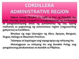 CORDILLERA
ADMINISTRATIVE REGION
Nabuo noong Oktubre 23, 2988 sa bisa ng Republic Act
6766. Itinatag upang mangasiwa sa pagpapaunlad ng panlipunan
at pangkabuhayang antas ng pamumuhay ng tao, upang
maihanda sa pagtatatag ng autonomous region (nagsasariling
gobyerno) sa Cordillera.
Binubuo ng mga lalawigan ng Abra, Apayao, Benguet,
Ifugao, Kalinga at Mountain Province.
Talampas at kapatagan ang topograpiya ng rehiyong ito.
Matatagpuan sa rehiyong ito ang Bundok Pulag, ang
pangalawang pinakamataas na bundok sa Pilipinas.

 