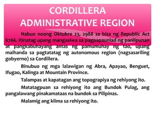 CORDILLERA
ADMINISTRATIVE REGION
Nabuo noong Oktubre 23, 2988 sa bisa ng Republic Act
6766. Itinatag upang mangasiwa sa pagpapaunlad ng panlipunan
at pangkabuhayang antas ng pamumuhay ng tao, upang
maihanda sa pagtatatag ng autonomous region (nagsasariling
gobyerno) sa Cordillera.
Binubuo ng mga lalawigan ng Abra, Apayao, Benguet,
Ifugao, Kalinga at Mountain Province.
Talampas at kapatagan ang topograpiya ng rehiyong ito.
Matatagpuan sa rehiyong ito ang Bundok Pulag, ang
pangalawang pinakamataas na bundok sa Pilipinas.
Malamig ang klima sa rehiyong ito.

 