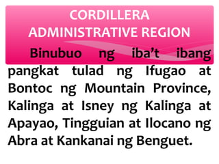 CORDILLERA
ADMINISTRATIVE REGION
Binubuo ng iba’t ibang
pangkat tulad ng Ifugao at
Bontoc ng Mountain Province,
Kalinga at Isney ng Kalinga at
Apayao, Tingguian at Ilocano ng
Abra at Kankanai ng Benguet.

 