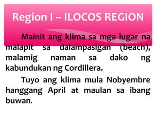 Region I – ILOCOS REGION
Mainit ang klima sa mga lugar na
malapit sa dalampasigan (beach),
malamig
naman sa
dako
ng
kabundukan ng Cordillera.
Tuyo ang klima mula Nobyembre
hanggang April at maulan sa ibang
buwan.

 