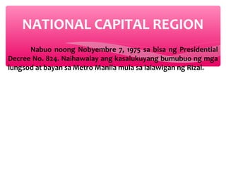 NATIONAL CAPITAL REGION
Nabuo noong Nobyembre 7, 1975 sa bisa ng Presidential
Decree No. 824. Naihawalay ang kasalukuyang bumubuo ng mga
lungsod at bayan sa Metro Manila mula sa lalawigan ng Rizal.

 