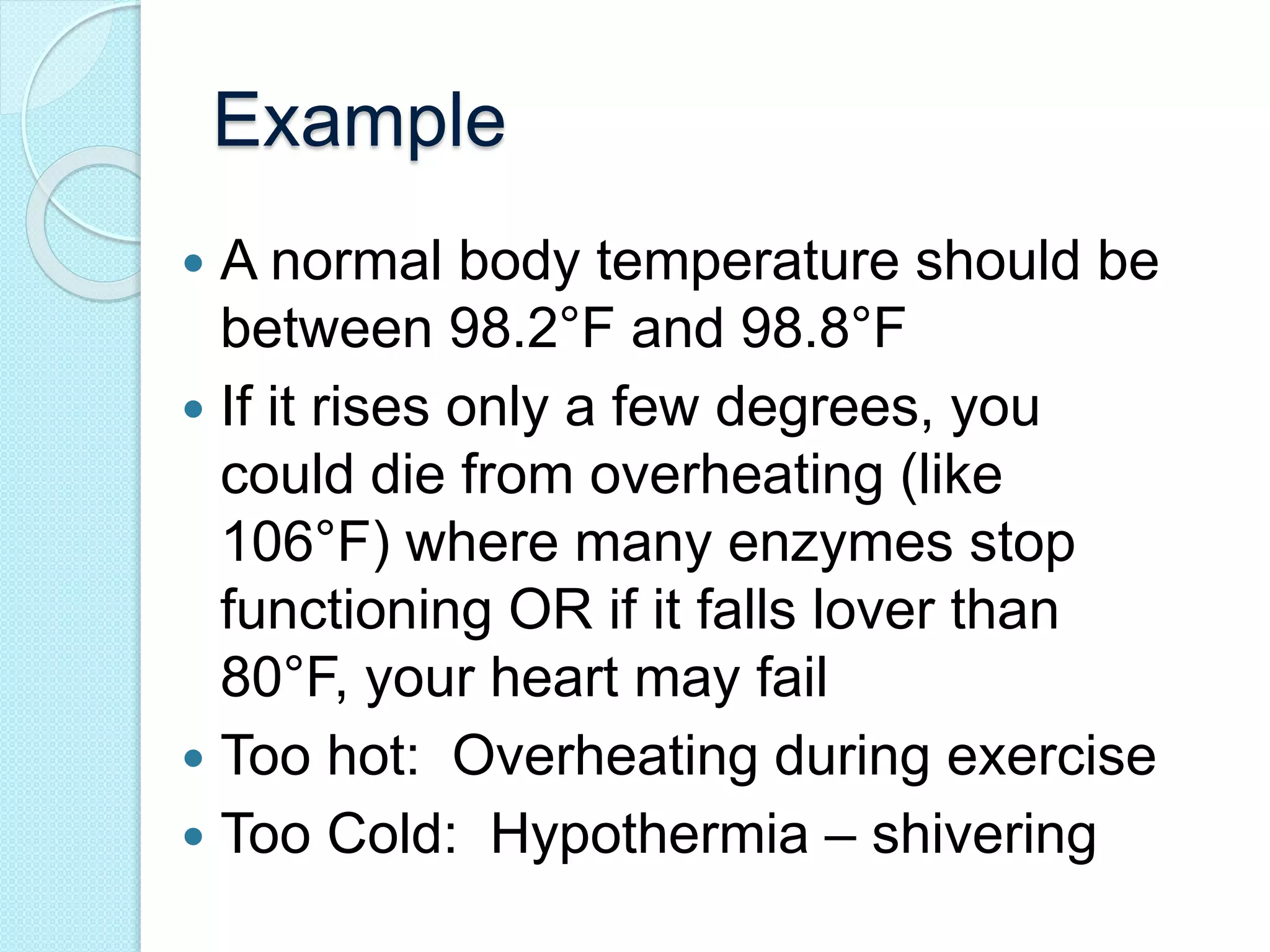 Example 
 A normal body temperature should be 
between 98.2°F and 98.8°F 
 If it rises only a few degrees, you 
could die from overheating (like 
106°F) where many enzymes stop 
functioning OR if it falls lover than 
80°F, your heart may fail 
 Too hot: Overheating during exercise 
 Too Cold: Hypothermia – shivering 
 