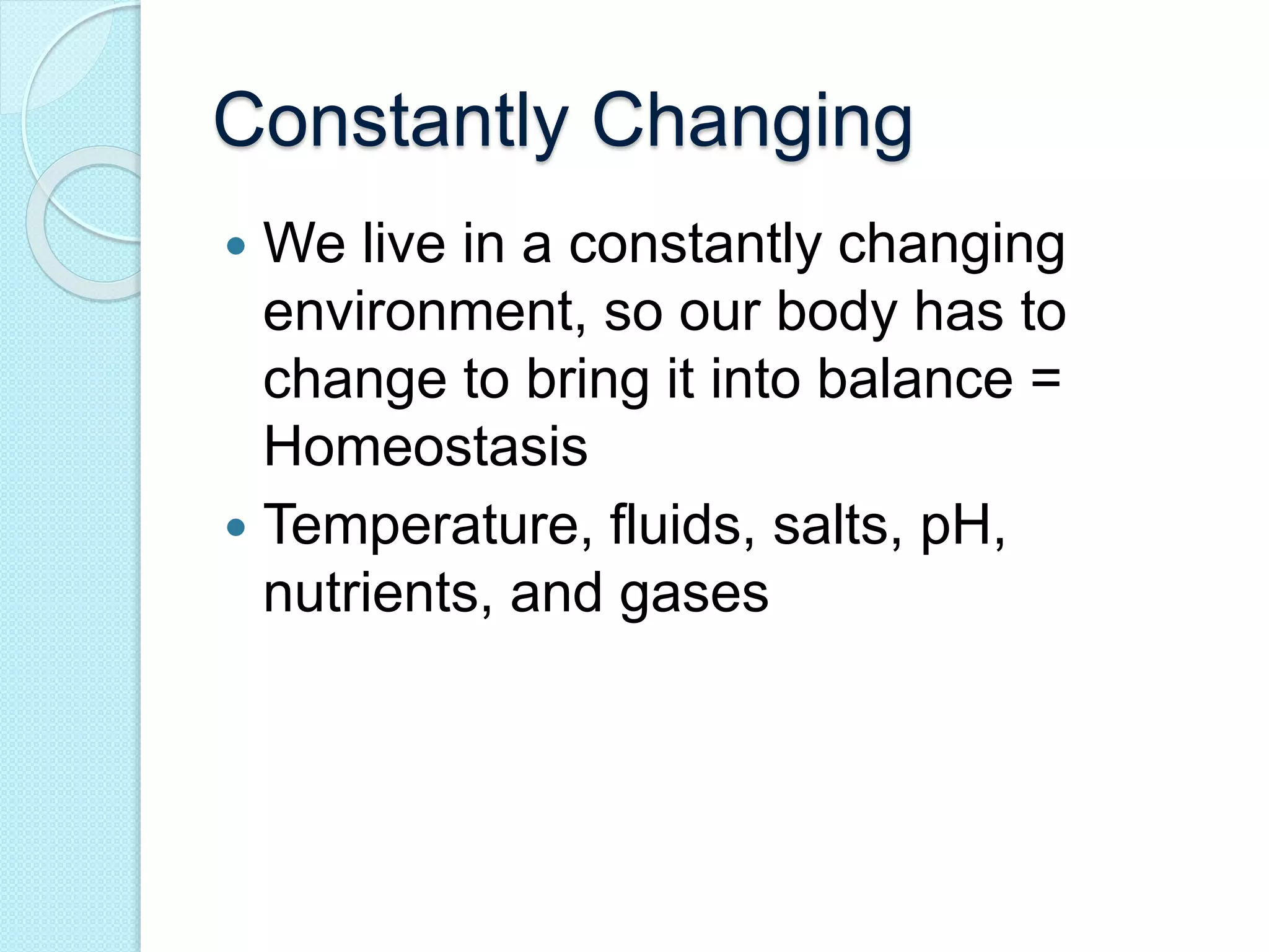 Constantly Changing 
 We live in a constantly changing 
environment, so our body has to 
change to bring it into balance = 
Homeostasis 
 Temperature, fluids, salts, pH, 
nutrients, and gases 
 