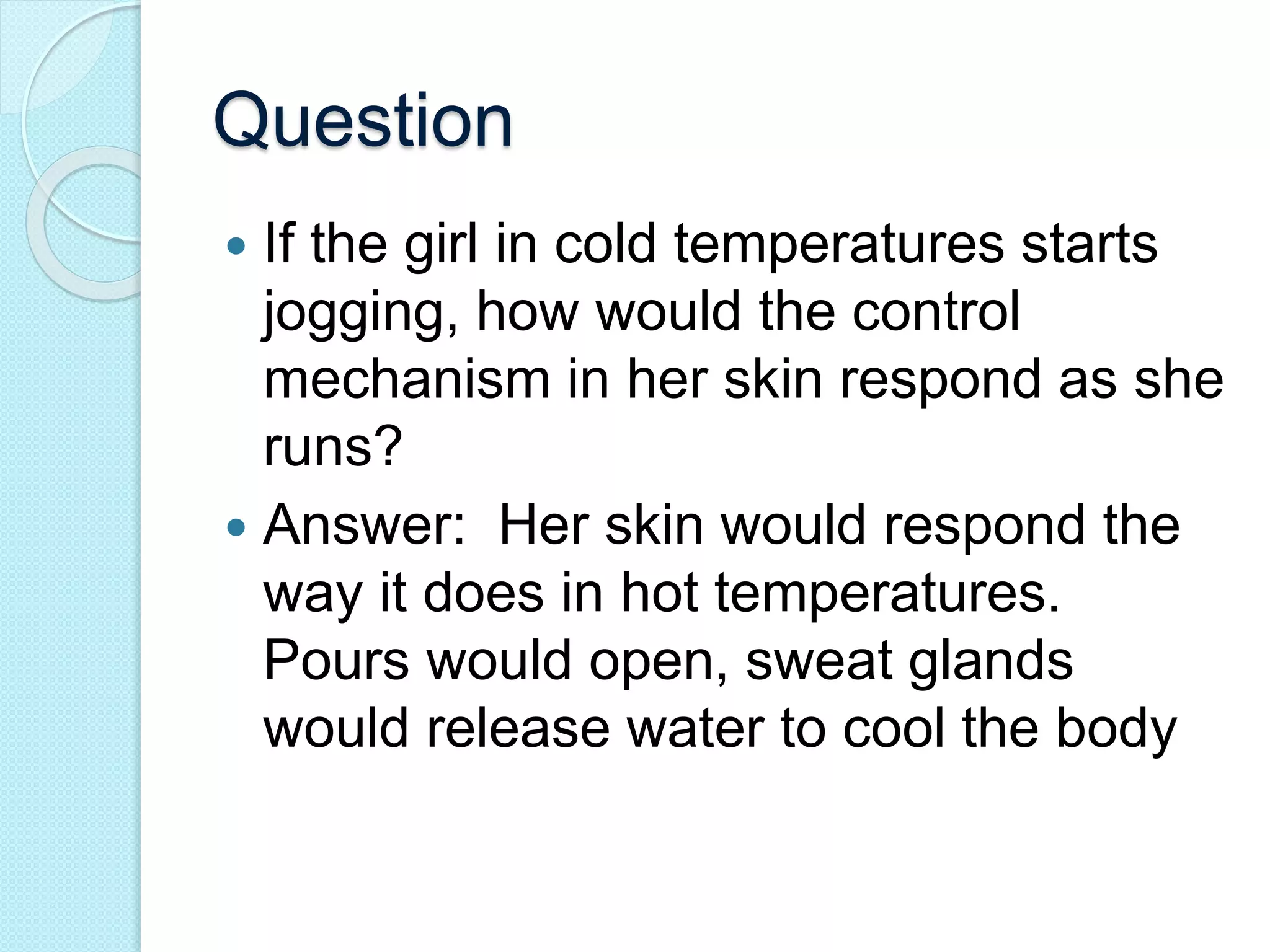 Question 
 If the girl in cold temperatures starts 
jogging, how would the control 
mechanism in her skin respond as she 
runs? 
 Answer: Her skin would respond the 
way it does in hot temperatures. 
Pours would open, sweat glands 
would release water to cool the body 
 