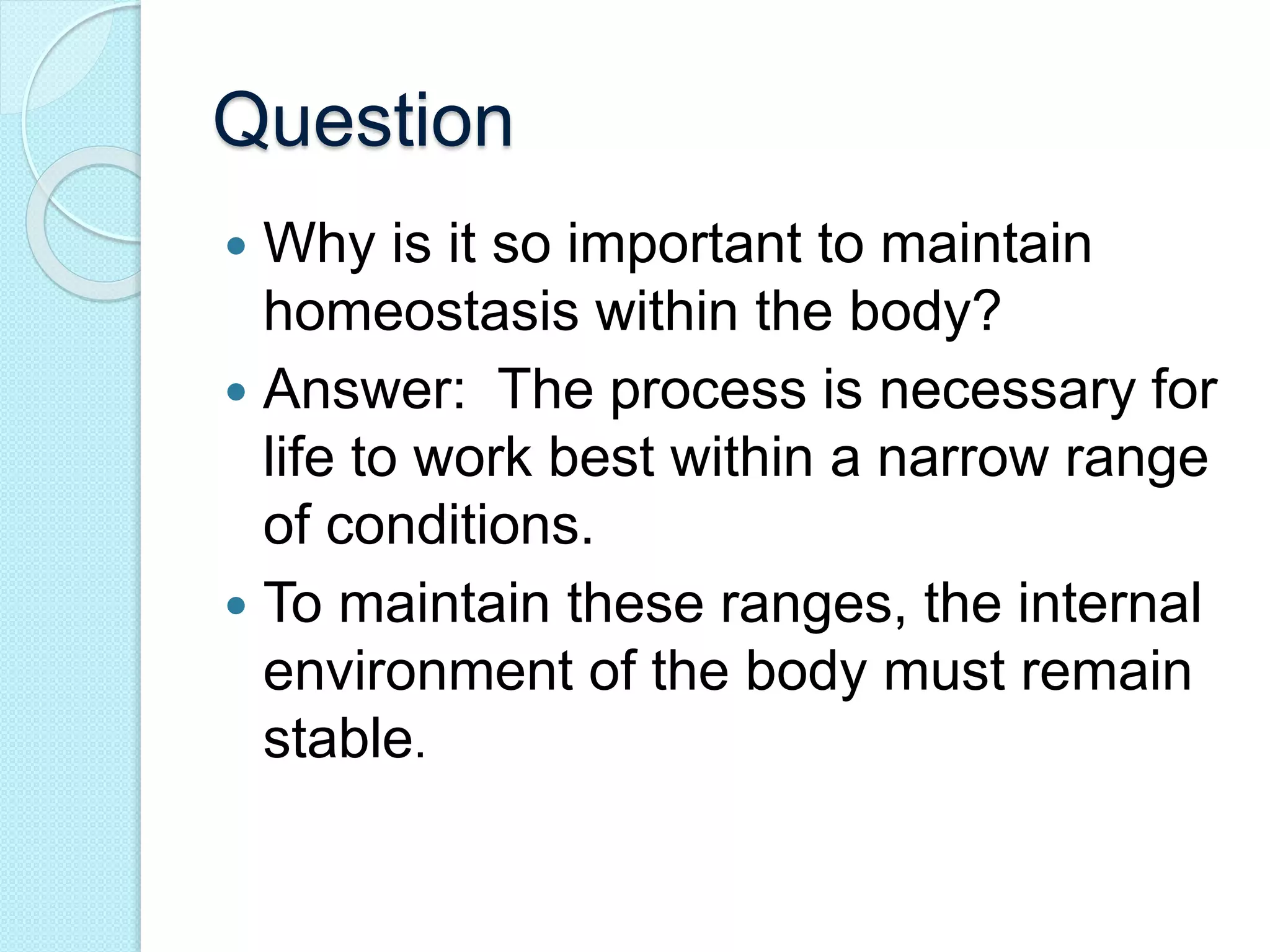 Question 
 Why is it so important to maintain 
homeostasis within the body? 
 Answer: The process is necessary for 
life to work best within a narrow range 
of conditions. 
 To maintain these ranges, the internal 
environment of the body must remain 
stable. 
 
