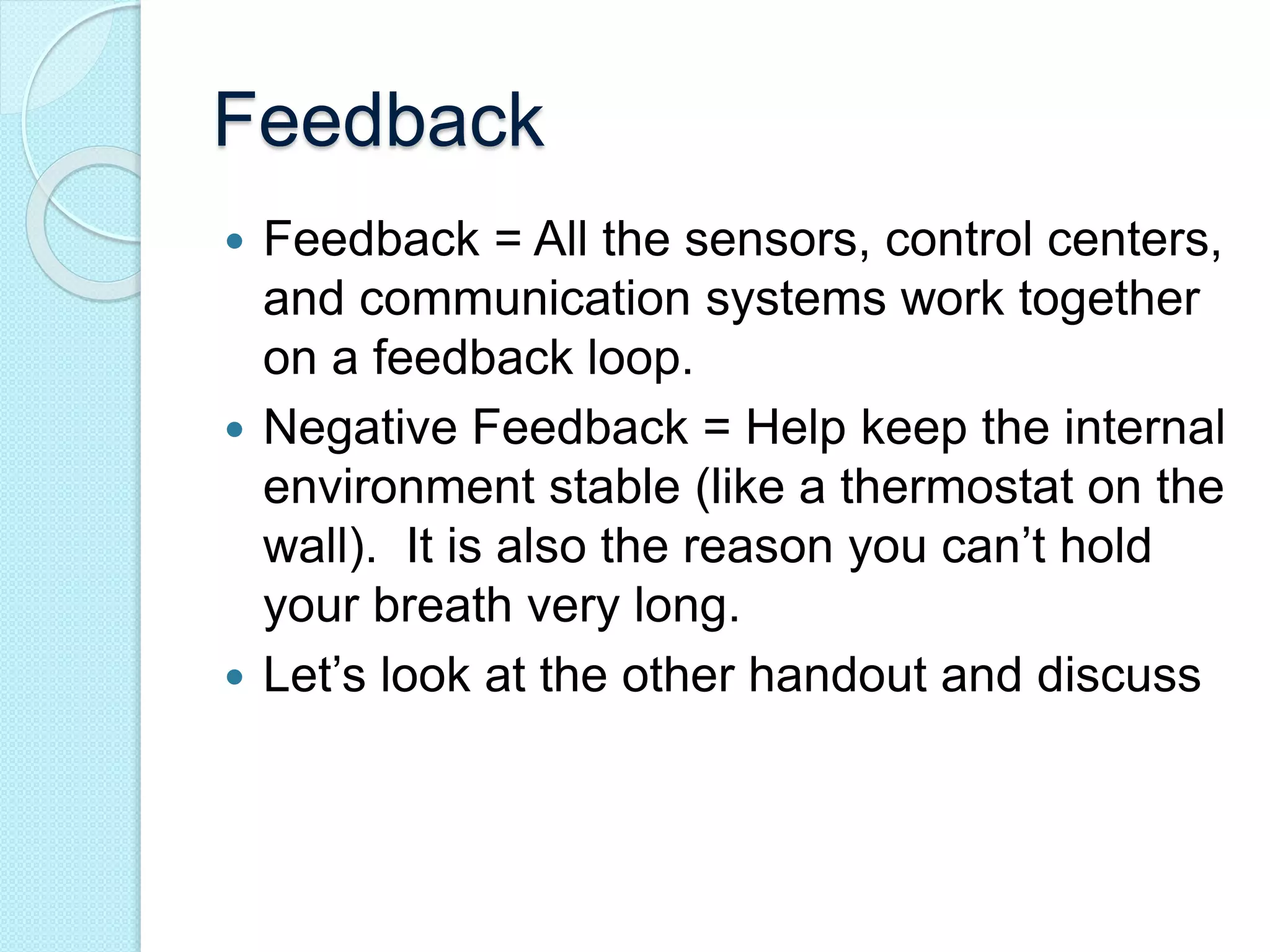 Feedback 
 Feedback = All the sensors, control centers, 
and communication systems work together 
on a feedback loop. 
 Negative Feedback = Help keep the internal 
environment stable (like a thermostat on the 
wall). It is also the reason you can’t hold 
your breath very long. 
 Let’s look at the other handout and discuss 
 
