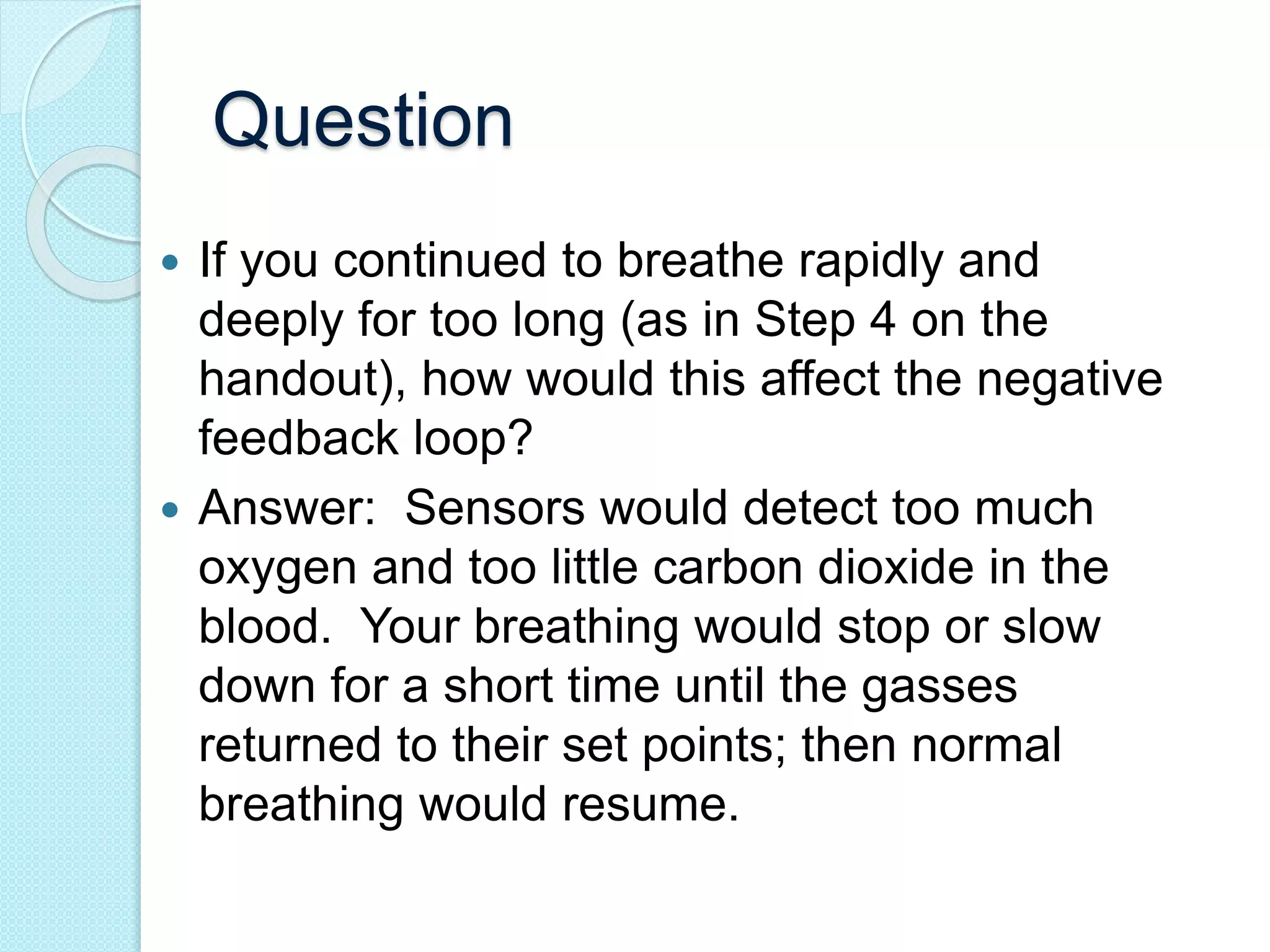 Question 
 If you continued to breathe rapidly and 
deeply for too long (as in Step 4 on the 
handout), how would this affect the negative 
feedback loop? 
 Answer: Sensors would detect too much 
oxygen and too little carbon dioxide in the 
blood. Your breathing would stop or slow 
down for a short time until the gasses 
returned to their set points; then normal 
breathing would resume. 
 