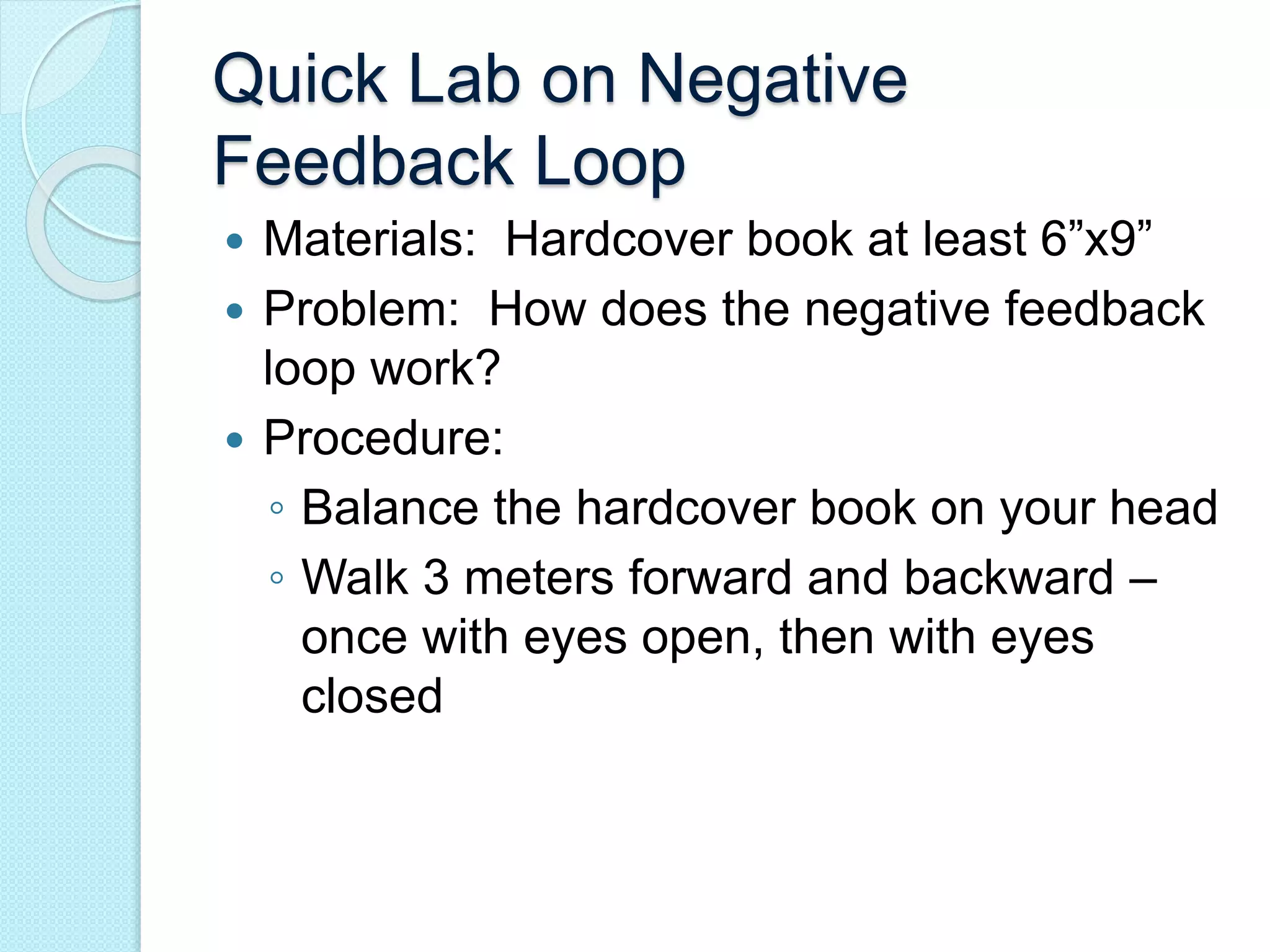 Quick Lab on Negative 
Feedback Loop 
 Materials: Hardcover book at least 6”x9” 
 Problem: How does the negative feedback 
loop work? 
 Procedure: 
◦ Balance the hardcover book on your head 
◦ Walk 3 meters forward and backward – 
once with eyes open, then with eyes 
closed 
 
