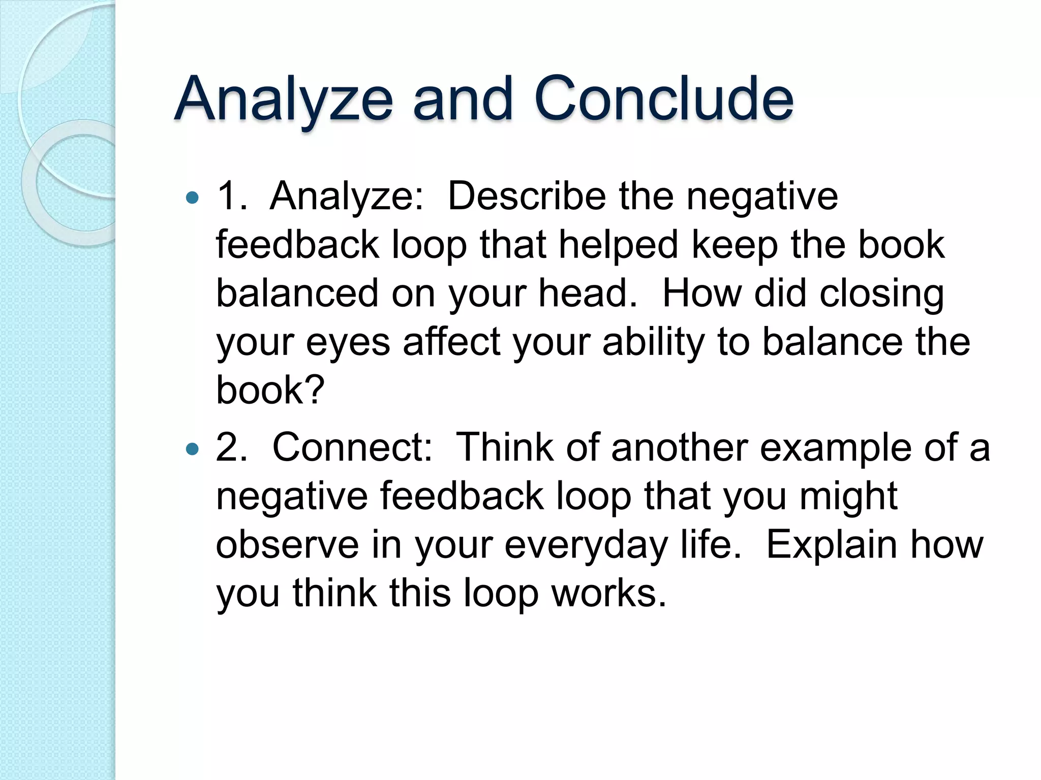 Analyze and Conclude 
 1. Analyze: Describe the negative 
feedback loop that helped keep the book 
balanced on your head. How did closing 
your eyes affect your ability to balance the 
book? 
 2. Connect: Think of another example of a 
negative feedback loop that you might 
observe in your everyday life. Explain how 
you think this loop works. 
 