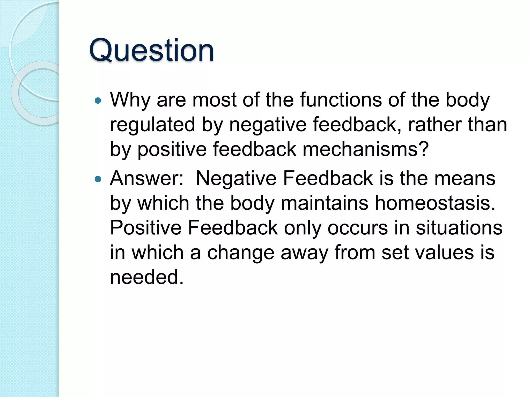 Question 
 Why are most of the functions of the body 
regulated by negative feedback, rather than 
by positive feedback mechanisms? 
 Answer: Negative Feedback is the means 
by which the body maintains homeostasis. 
Positive Feedback only occurs in situations 
in which a change away from set values is 
needed. 
 