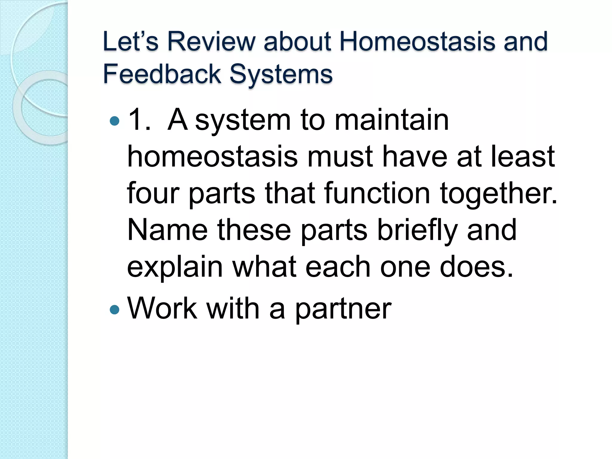 Let’s Review about Homeostasis and 
Feedback Systems 
 1. A system to maintain 
homeostasis must have at least 
four parts that function together. 
Name these parts briefly and 
explain what each one does. 
Work with a partner 
 