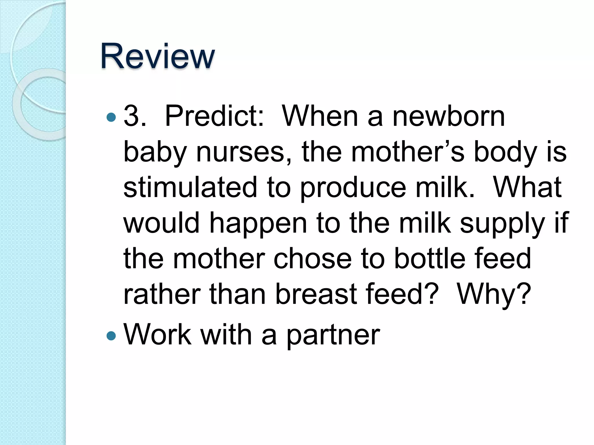 Review 
 3. Predict: When a newborn 
baby nurses, the mother’s body is 
stimulated to produce milk. What 
would happen to the milk supply if 
the mother chose to bottle feed 
rather than breast feed? Why? 
Work with a partner 
 