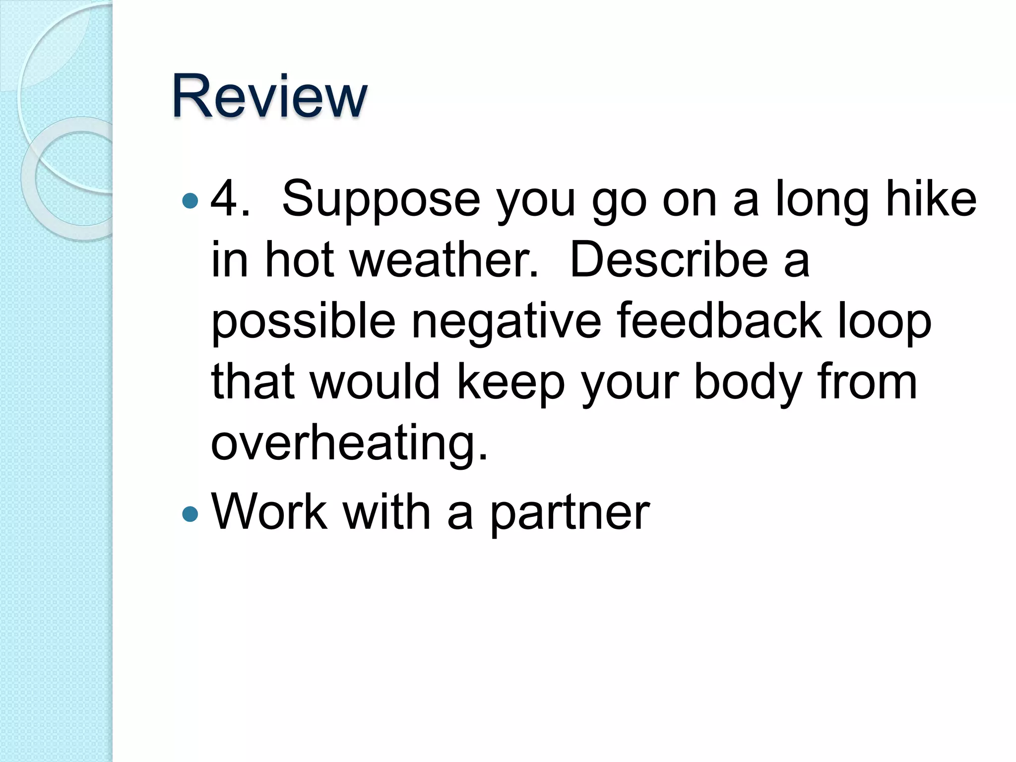 Review 
 4. Suppose you go on a long hike 
in hot weather. Describe a 
possible negative feedback loop 
that would keep your body from 
overheating. 
Work with a partner 
 
