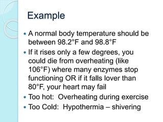 Example 
 A normal body temperature should be 
between 98.2°F and 98.8°F 
 If it rises only a few degrees, you 
could die from overheating (like 
106°F) where many enzymes stop 
functioning OR if it falls lover than 
80°F, your heart may fail 
 Too hot: Overheating during exercise 
 Too Cold: Hypothermia – shivering 
 