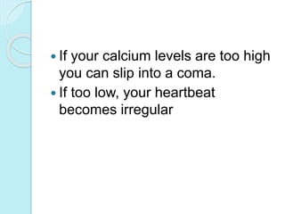  If your calcium levels are too high 
you can slip into a coma. 
 If too low, your heartbeat 
becomes irregular 
 