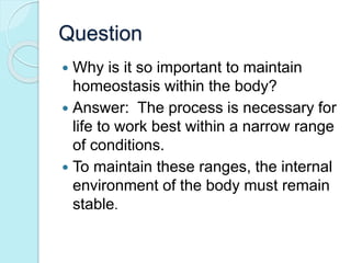Question 
 Why is it so important to maintain 
homeostasis within the body? 
 Answer: The process is necessary for 
life to work best within a narrow range 
of conditions. 
 To maintain these ranges, the internal 
environment of the body must remain 
stable. 
 