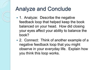 Analyze and Conclude 
 1. Analyze: Describe the negative 
feedback loop that helped keep the book 
balanced on your head. How did closing 
your eyes affect your ability to balance the 
book? 
 2. Connect: Think of another example of a 
negative feedback loop that you might 
observe in your everyday life. Explain how 
you think this loop works. 
 