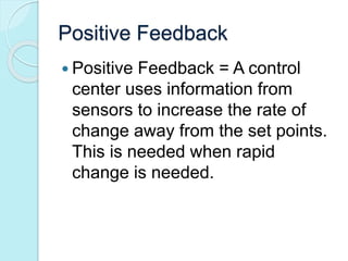 Positive Feedback 
 Positive Feedback = A control 
center uses information from 
sensors to increase the rate of 
change away from the set points. 
This is needed when rapid 
change is needed. 
 