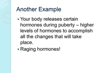 Another Example 
 Your body releases certain 
hormones during puberty – higher 
levels of hormones to accomplish 
all the changes that will take 
place. 
 Raging hormones! 
 