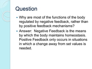Question 
 Why are most of the functions of the body 
regulated by negative feedback, rather than 
by positive feedback mechanisms? 
 Answer: Negative Feedback is the means 
by which the body maintains homeostasis. 
Positive Feedback only occurs in situations 
in which a change away from set values is 
needed. 
 