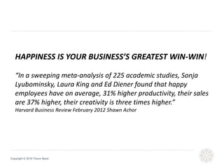 Copyright © 2016 Trevor Band
HAPPINESS IS YOUR BUSINESS’S GREATEST WIN-WIN!
“In a sweeping meta-analysis of 225 academic studies, Sonja
Lyubominsky, Laura King and Ed Diener found that happy
employees have on average, 31% higher productivity, their sales
are 37% higher, their creativity is three times higher.”
Harvard Business Review February 2012 Shawn Achor
 