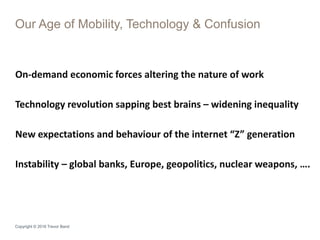 Copyright © 2016 Trevor Band
On-demand economic forces altering the nature of work
Technology revolution sapping best brains – widening inequality
New expectations and behaviour of the internet “Z” generation
Instability – global banks, Europe, geopolitics, nuclear weapons, ….
Our Age of Mobility, Technology & Confusion
 