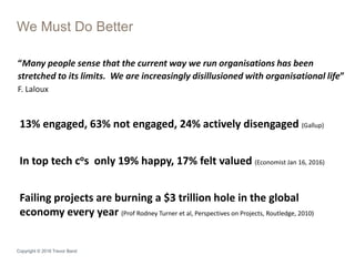 Copyright © 2016 Trevor Band
We Must Do Better
“Many people sense that the current way we run organisations has been
stretched to its limits. We are increasingly disillusioned with organisational life”
F. Laloux
13% engaged, 63% not engaged, 24% actively disengaged (Gallup)
In top tech cos only 19% happy, 17% felt valued (Economist Jan 16, 2016)
Failing projects are burning a $3 trillion hole in the global
economy every year (Prof Rodney Turner et al, Perspectives on Projects, Routledge, 2010)
 