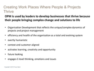 Creating Work Places Where People & Projects
Thrive
Copyright © 2016 Trevor Band
OPM is used by leaders to develop businesses that thrive because
their people bringing complex change and solutions to life
• Organisation Development that reflects the unique/complex dynamics of
projects and project management
• efficiency and health of the organisation as a total and evolving system
• overtly humanistic
• context and customer aligned
• activates learning, creativity and opportunity
• future looking
• engages C-level thinking, emotions and issues
 