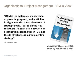 Organisational Project Management – PMI’s View
Copyright © 2015 Trevor Band
“OPM is the systematic management
of projects, programs, and portfolios
in alignment with the achievement of
strategic goals…. based on the idea
that there is a correlation between an
organization's capabilities in P3M and
the its effectiveness in implementing
strategy.”
PMI (2003, 2008, 2013)
Management Concepts, 2010,
edited by Hossenlopp R. PMP
 
