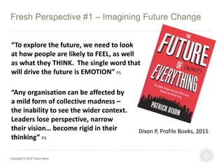 Fresh Perspective #1 – Imagining Future Change
Copyright © 2016 Trevor Band
“To explore the future, we need to look
at how people are likely to FEEL, as well
as what they THINK. The single word that
will drive the future is EMOTION” P5
Dixon P, Profile Books, 2015
“Any organisation can be affected by
a mild form of collective madness –
the inability to see the wider context.
Leaders lose perspective, narrow
their vision… become rigid in their
thinking” P3
 