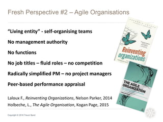Fresh Perspective #2 – Agile Organisations
Copyright © 2016 Trevor Band
New Age
Laloux F., Reinventing Organizations, Nelson Parker, 2014
Holbeche, L., The Agile Organisation, Kogan Page, 2015
“Living entity” - self-organising teams
No management authority
No functions
No job titles – fluid roles – no competition
Radically simplified PM – no project managers
Peer-based performance appraisal
 
