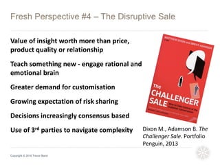Fresh Perspective #4 – The Disruptive Sale
Copyright © 2016 Trevor Band
Value of insight worth more than price,
product quality or relationship
Teach something new - engage rational and
emotional brain
Greater demand for customisation
Growing expectation of risk sharing
Decisions increasingly consensus based
Use of 3rd parties to navigate complexity Dixon M., Adamson B. The
Challenger Sale. Portfolio
Penguin, 2013
 