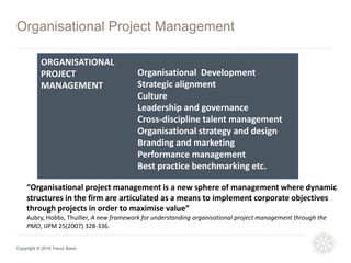 Organisational Project Management
Copyright © 2016 Trevor Band
Organisational Development
Strategic alignment
Culture
Leadership and governance
Cross-discipline talent management
Organisational strategy and design
Branding and marketing
Performance management
Best practice benchmarking etc.
“Organisational project management is a new sphere of management where dynamic
structures in the firm are articulated as a means to implement corporate objectives
through projects in order to maximise value”
Aubry, Hobbs, Thuiller, A new framework for understanding organisational project management through the
PMO, IJPM 25(2007) 328-336.
ORGANISATIONAL
PROJECT
MANAGEMENT
 