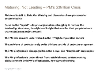 Maturing, Not Leading – PM’s $3trillion Crisis
Copyright © 2016 Trevor Band
PMs tend to talk to PMs. Our thinking and discussions have plateaued or
become cyclical
Focus on the “expert” - despite organisations struggling to nurture the
leadership, structures, foresight and insight that enables their people to truly
create consistent project success
The PM role remains under-valued in the IT/high tech/creative sectors
The problems of projects rarely excite thinkers outside of project management
The PM profession is disengaged from the C-level and “traditional” professions
The PM profession is under threat from: establishment, content obesity,
disillusionment with PM’s effectiveness, new ways of working
 