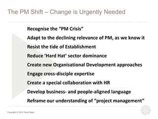 Copyright © 2016 Trevor Band
The PM Shift – Change is Urgently Needed
Recognise the “PM Crisis”
Adapt to the declining relevance of PM, as we know it
Resist the tide of Establishment
Reduce ‘Hard Hat’ sector dominance
Create new Organisational Development approaches
Engage cross-disciple expertise
Create a special collaboration with HR
Develop business- and people-aligned language
Reframe our understanding of “project management”
 