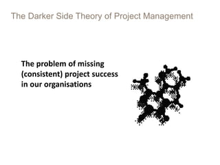 The Darker Side Theory of Project Management
The problem of missing
(consistent) project success
in our organisations
 