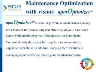 apmOptimizerTM
Vision for preventive maintenance is a key
lever to boost the productivity and efficiency of your Assets and
plants while minimizing the Lifecycle costs of your plants.
You can identify the causes for irregularities and minimize
unplanned downtime. In addition, enjoy greater flexibility in
managing repair activities, reduce your maintenance costs.
Maintenance Optimization
with vision: apmOptimizerTM
 
