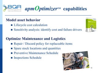 apmOptimizerTM
capabilities
Model asset behavior
 Lifecycle cost calculation
 Sensitivity analysis: identify cost and failure drivers
Optimize Maintenance and Logistics
 Repair / Discard policy for replaceable items
 Spare stock locations and quantities
 Preventive Maintenance Schedule
 Inspections Schedule
13
 