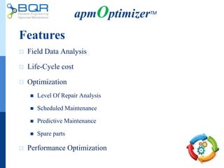 Features
 Field Data Analysis
 Life-Cycle cost
 Optimization
 Level Of Repair Analysis
 Scheduled Maintenance
 Predictive Maintenance
 Spare parts
 Performance Optimization
apmOptimizerTM
 